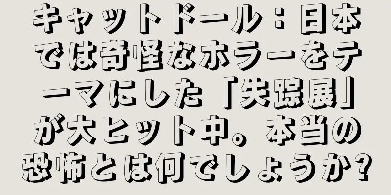 キャットドール：日本では奇怪なホラーをテーマにした「失踪展」が大ヒット中。本当の恐怖とは何でしょうか?