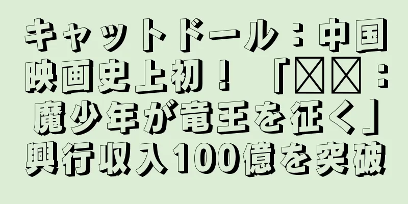 キャットドール：中国映画史上初！ 「哪吒：魔少年が竜王を征く」興行収入100億を突破