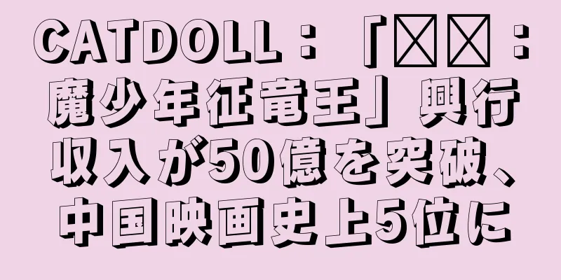 CATDOLL：「哪吒：魔少年征竜王」興行収入が50億を突破、中国映画史上5位に