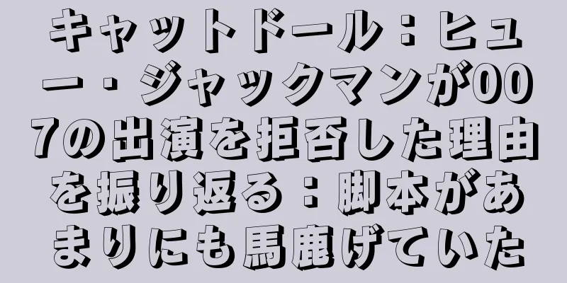 キャットドール：ヒュー・ジャックマンが007の出演を拒否した理由を振り返る：脚本があまりにも馬鹿げていた