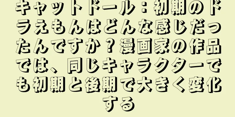 キャットドール：初期のドラえもんはどんな感じだったんですか？漫画家の作品では、同じキャラクターでも初期と後期で大きく変化する