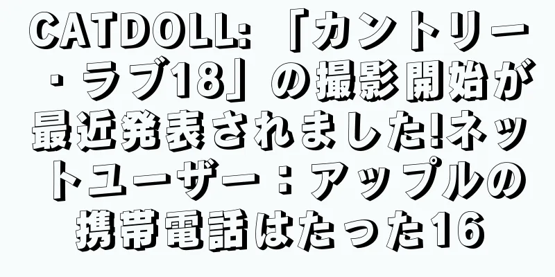 CATDOLL: 「カントリー・ラブ18」の撮影開始が最近発表されました!ネットユーザー：アップルの携帯電話はたった16