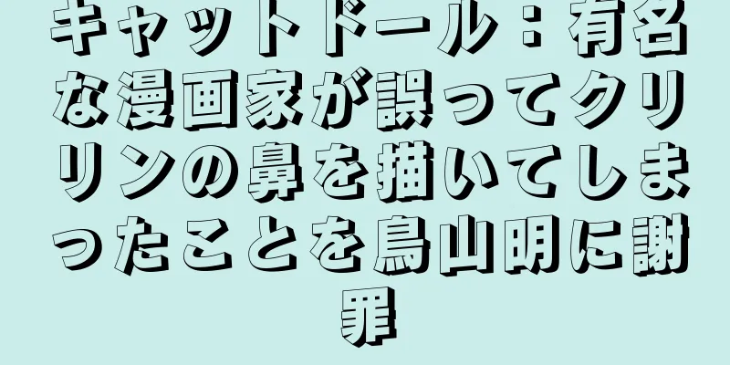 キャットドール：有名な漫画家が誤ってクリリンの鼻を描いてしまったことを鳥山明に謝罪