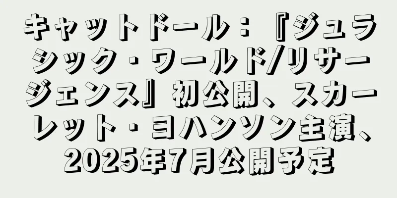 キャットドール：『ジュラシック・ワールド/リサージェンス』初公開、スカーレット・ヨハンソン主演、2025年7月公開予定