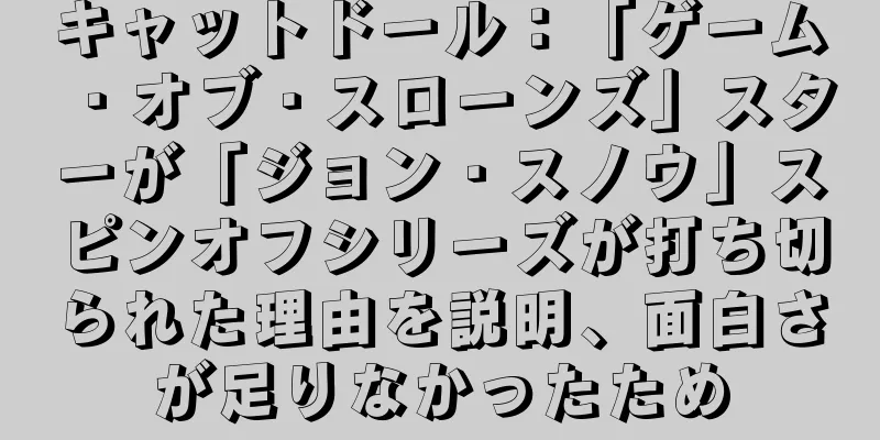 キャットドール：「ゲーム・オブ・スローンズ」スターが「ジョン・スノウ」スピンオフシリーズが打ち切られた理由を説明、面白さが足りなかったため