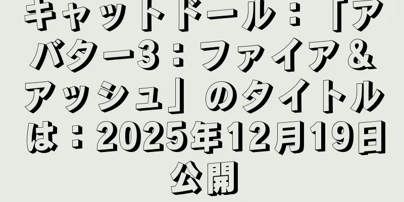キャットドール：「アバター3：ファイア＆アッシュ」のタイトルは：2025年12月19日公開