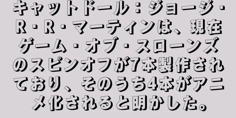 キャットドール：ジョージ・R・R・マーティンは、現在ゲーム・オブ・スローンズのスピンオフが7本製作されており、そのうち4本がアニメ化されると明かした。