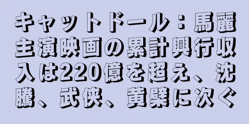 キャットドール：馬麗主演映画の累計興行収入は220億を超え、沈騰、武侠、黄檗に次ぐ