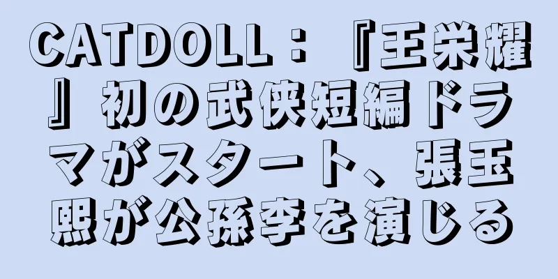 CATDOLL：『王栄耀』初の武侠短編ドラマがスタート、張玉熙が公孫李を演じる