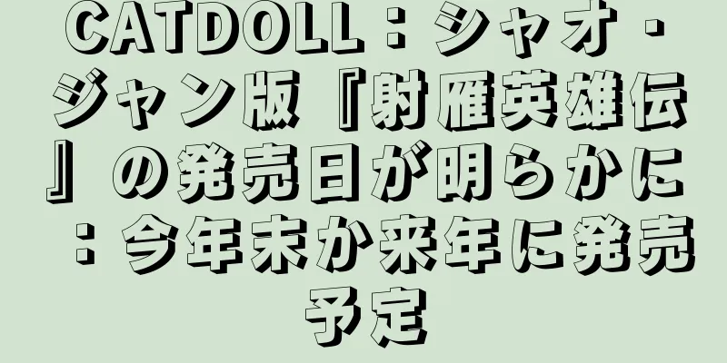 CATDOLL：シャオ・ジャン版『射雁英雄伝』の発売日が明らかに：今年末か来年に発売予定