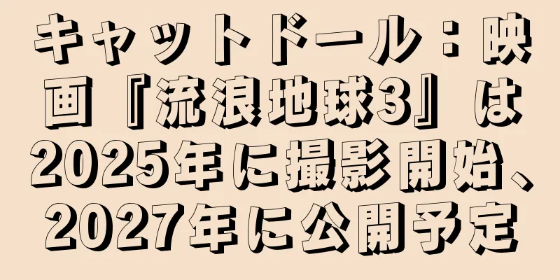 キャットドール：映画『流浪地球3』は2025年に撮影開始、2027年に公開予定