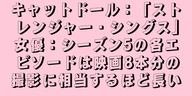 キャットドール：「ストレンジャー・シングス」女優：シーズン5の各エピソードは映画8本分の撮影に相当するほど長い