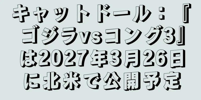 キャットドール：『ゴジラvsコング3』は2027年3月26日に北米で公開予定