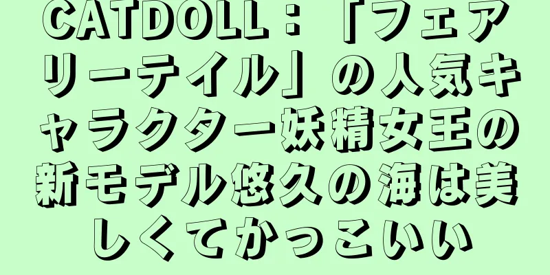 CATDOLL：「フェアリーテイル」の人気キャラクター妖精女王の新モデル悠久の海は美しくてかっこいい