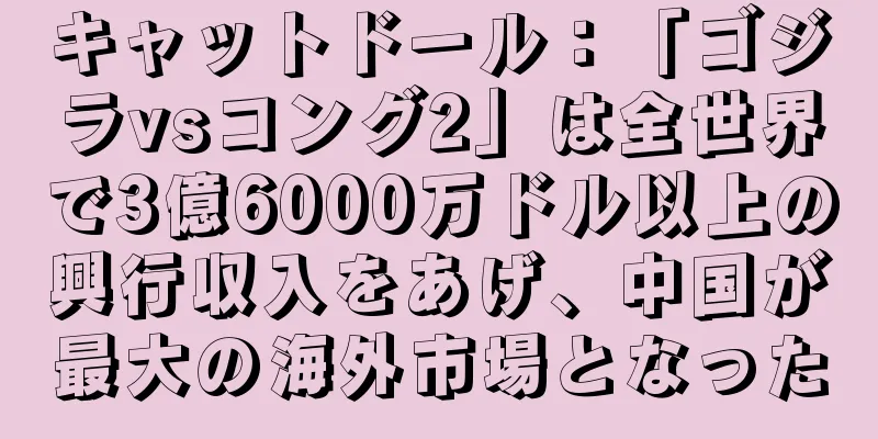 キャットドール：「ゴジラvsコング2」は全世界で3億6000万ドル以上の興行収入をあげ、中国が最大の海外市場となった