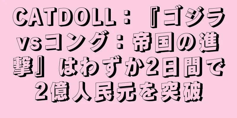 CATDOLL：『ゴジラvsコング：帝国の進撃』はわずか2日間で2億人民元を突破