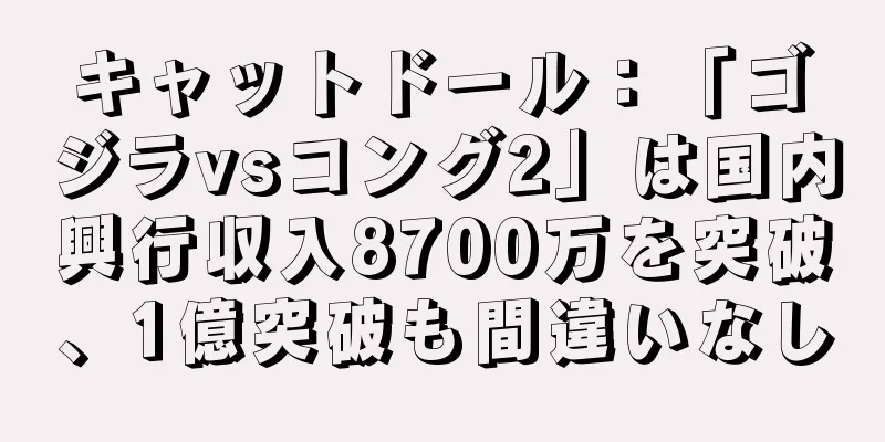 キャットドール：「ゴジラvsコング2」は国内興行収入8700万を突破、1億突破も間違いなし