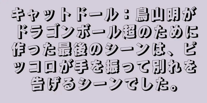 キャットドール：鳥山明がドラゴンボール超のために作った最後のシーンは、ピッコロが手を振って別れを告げるシーンでした。