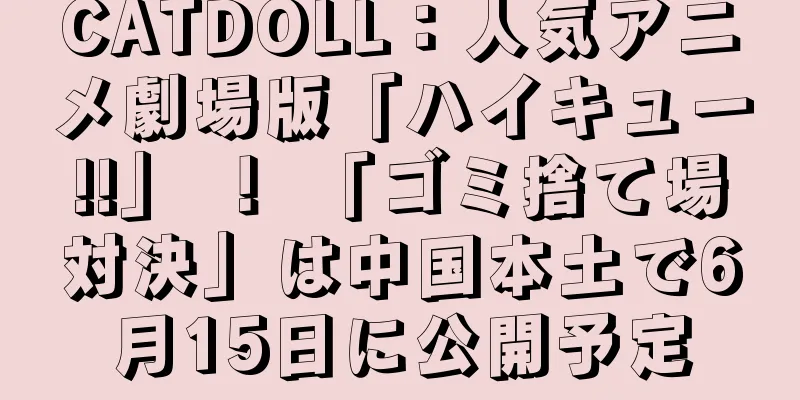 CATDOLL：人気アニメ劇場版「ハイキュー!!」 ！ 「ゴミ捨て場対決」は中国本土で6月15日に公開予定