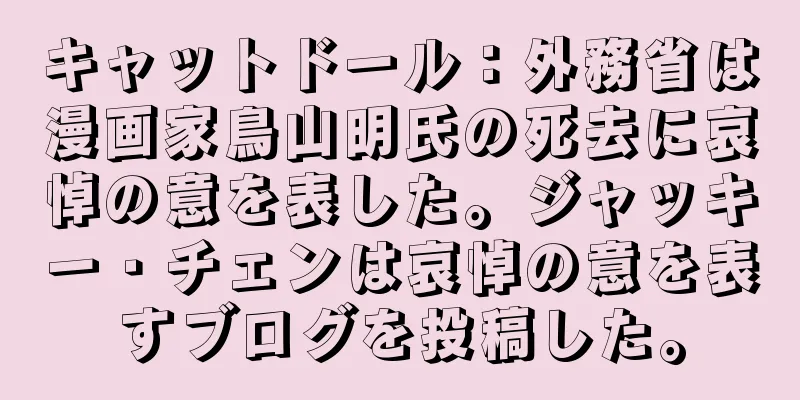 キャットドール：外務省は漫画家鳥山明氏の死去に哀悼の意を表した。ジャッキー・チェンは哀悼の意を表すブログを投稿した。