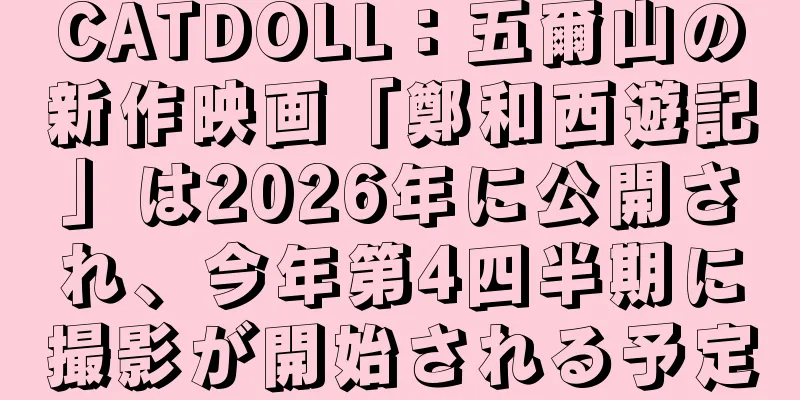 CATDOLL：五爾山の新作映画「鄭和西遊記」は2026年に公開され、今年第4四半期に撮影が開始される予定