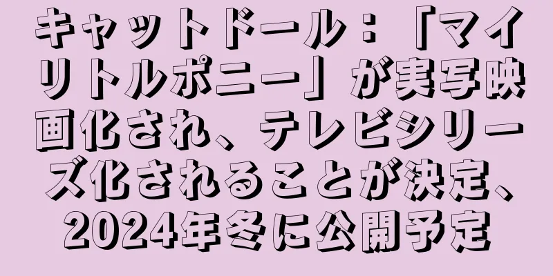 キャットドール：「マイリトルポニー」が実写映画化され、テレビシリーズ化されることが決定、2024年冬に公開予定