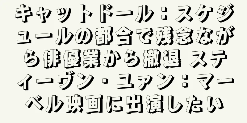 キャットドール：スケジュールの都合で残念ながら俳優業から撤退 スティーヴン・ユァン：マーベル映画に出演したい