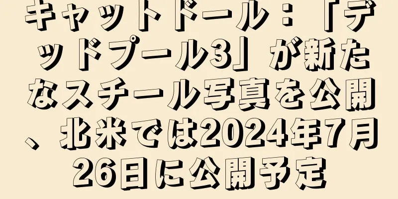 キャットドール：「デッドプール3」が新たなスチール写真を公開、北米では2024年7月26日に公開予定