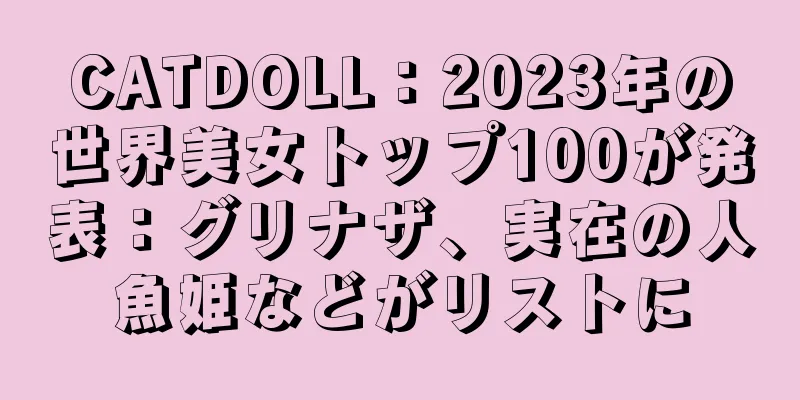 CATDOLL：2023年の世界美女トップ100が発表：グリナザ、実在の人魚姫などがリストに