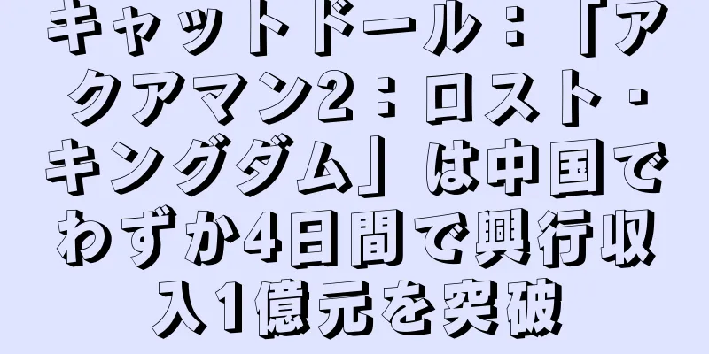 キャットドール：「アクアマン2：ロスト・キングダム」は中国でわずか4日間で興行収入1億元を突破
