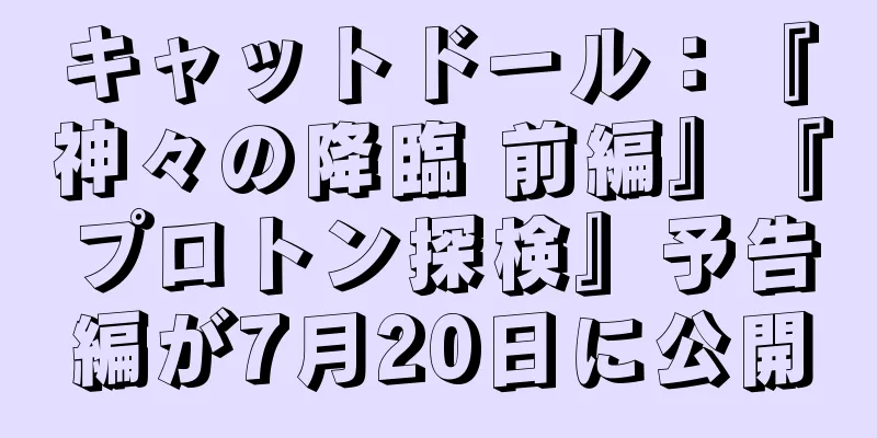 キャットドール：『神々の降臨 前編』『プロトン探検』予告編が7月20日に公開