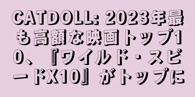 CATDOLL: 2023年最も高額な映画トップ10、『ワイルド・スピードX10』がトップに