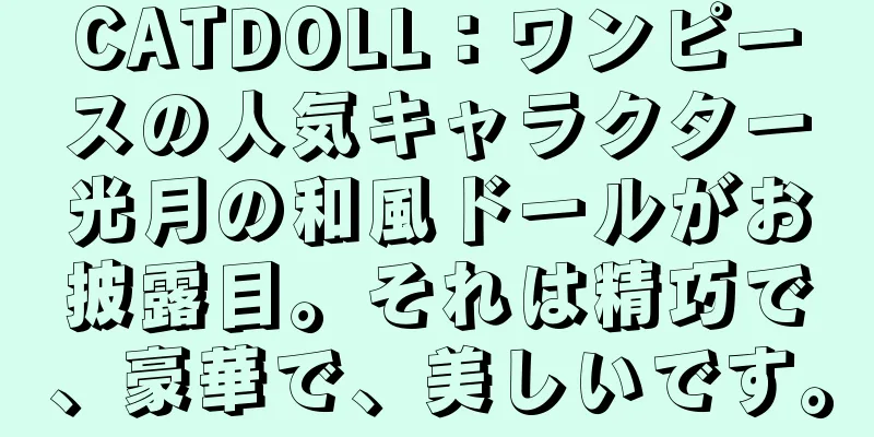 CATDOLL：ワンピースの人気キャラクター光月の和風ドールがお披露目。それは精巧で、豪華で、美しいです。
