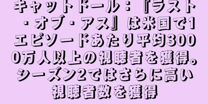 キャットドール：『ラスト・オブ・アス』は米国で1エピソードあたり平均3000万人以上の視聴者を獲得。シーズン2ではさらに高い視聴者数を獲得