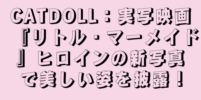 CATDOLL：実写映画『リトル・マーメイド』ヒロインの新写真で美しい姿を披露！