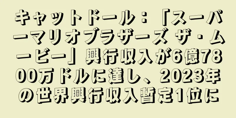 キャットドール：「スーパーマリオブラザーズ ザ・ムービー」興行収入が6億7800万ドルに達し、2023年の世界興行収入暫定1位に