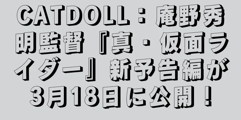 CATDOLL：庵野秀明監督『真・仮面ライダー』新予告編が3月18日に公開！
