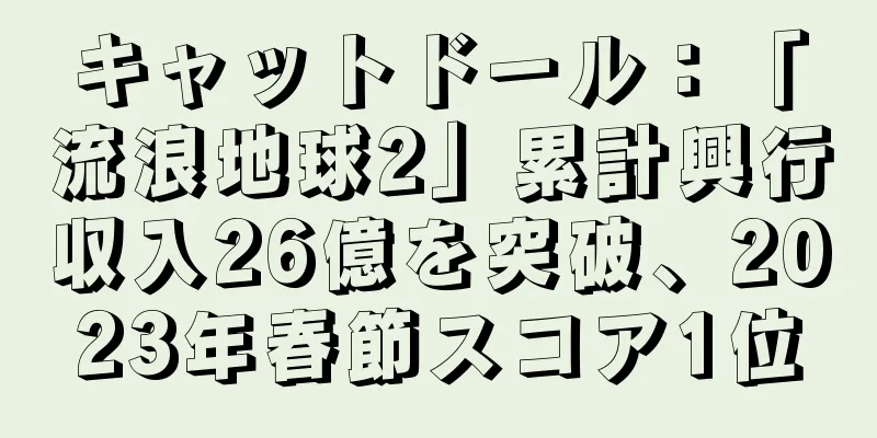 キャットドール：「流浪地球2」累計興行収入26億を突破、2023年春節スコア1位