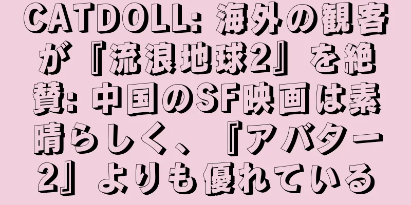 CATDOLL: 海外の観客が『流浪地球2』を絶賛: 中国のSF映画は素晴らしく、『アバター2』よりも優れている