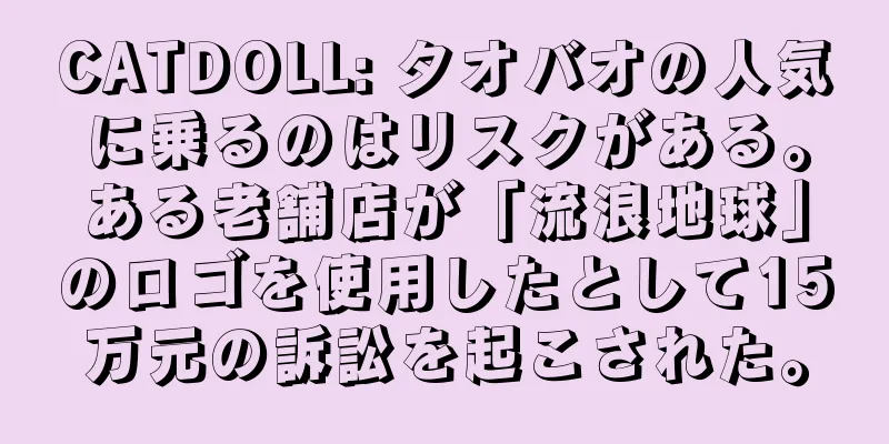 CATDOLL: タオバオの人気に乗るのはリスクがある。ある老舗店が「流浪地球」のロゴを使用したとして15万元の訴訟を起こされた。