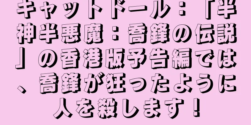 キャットドール：「半神半悪魔：喬鋒の伝説」の香港版予告編では、喬鋒が狂ったように人を殺します！