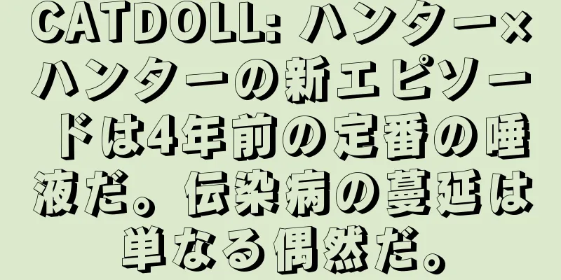 CATDOLL: ハンター×ハンターの新エピソードは4年前の定番の唾液だ。伝染病の蔓延は単なる偶然だ。