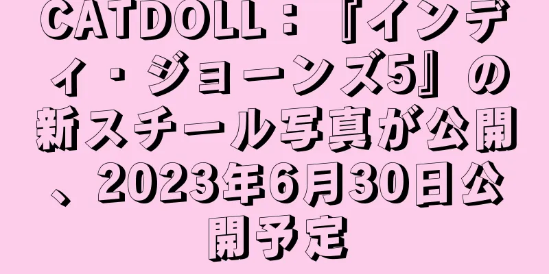 CATDOLL：『インディ・ジョーンズ5』の新スチール写真が公開、2023年6月30日公開予定
