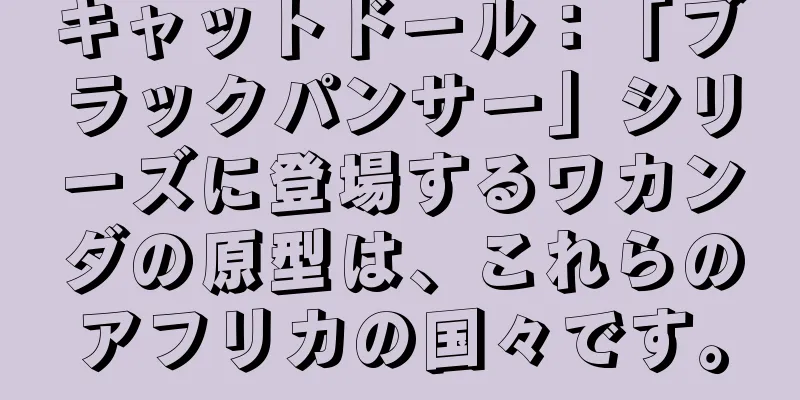 キャットドール：「ブラックパンサー」シリーズに登場するワカンダの原型は、これらのアフリカの国々です。