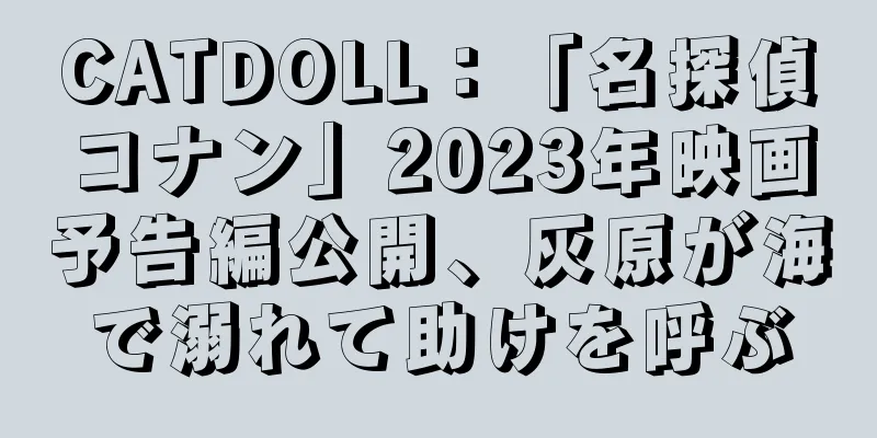 CATDOLL：「名探偵コナン」2023年映画予告編公開、灰原が海で溺れて助けを呼ぶ