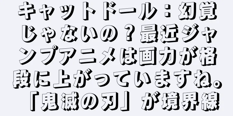 キャットドール：幻覚じゃないの？最近ジャンプアニメは画力が格段に上がっていますね。 「鬼滅の刃」が境界線