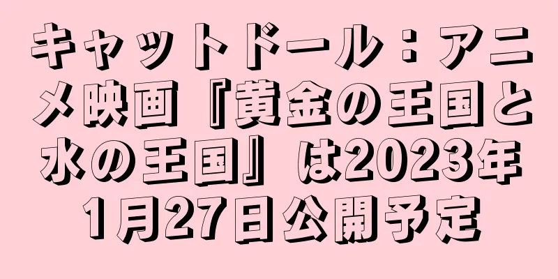 キャットドール：アニメ映画『黄金の王国と水の王国』は2023年1月27日公開予定