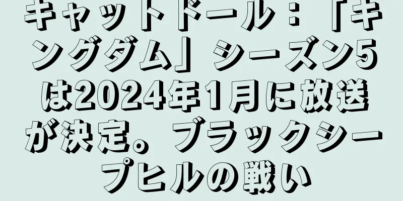 キャットドール：「キングダム」シーズン5は2024年1月に放送が決定。ブラックシープヒルの戦い