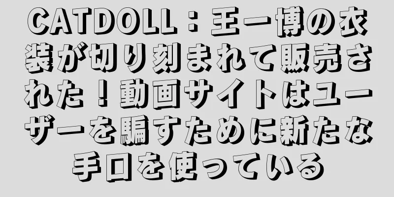 CATDOLL：王一博の衣装が切り刻まれて販売された！動画サイトはユーザーを騙すために新たな手口を使っている