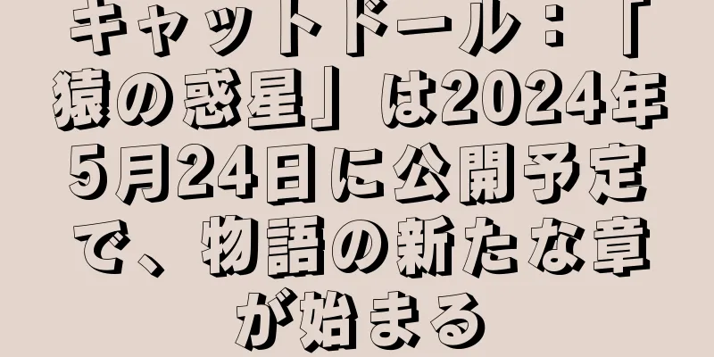 キャットドール：「猿の惑星」は2024年5月24日に公開予定で、物語の新たな章が始まる